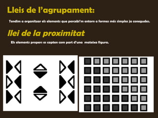 Lleis de l’agrupament:
Tendim a organitzar els elements que percebi’m entorn a formes més simples ja conegudes.


llei de la proximitat
 Els elements propers es capten com part d’una mateixa figura.
 