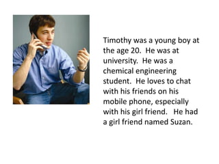 Timothy was a young boy at
the age 20. He was at
university. He was a
chemical engineering
student. He loves to chat
with his friends on his
mobile phone, especially
with his girl friend. He had
a girl friend named Suzan.
 