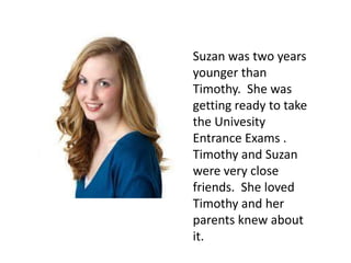 Suzan was two years
younger than
Timothy. She was
getting ready to take
the Univesity
Entrance Exams .
Timothy and Suzan
were very close
friends. She loved
Timothy and her
parents knew about
it.
 