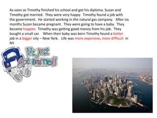 As soon as Timothy finished his school and got his diploma. Suzan and
Timothy got married. They were very happy. Timothy found a job with
the government. He started working in the natural gas company. After six
months Suzan became pregnant. They were going to have a baby. They
became happier. Timothy was getting good money from his job. They
bought a small car. When their baby was born Timothy found a better
job in a bigger city – New York. Life was more expensive, more difficult in
NY.
 