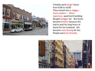 Timothy work longer hours
from 9:00 to 10:00
They moved into a –bigger -
more modern - More
expensive apartment building.
Bought a bigger car. But Suzan
became lonelier because she
had to wait for long hours at
home for her husband. Life
become more boring for her.
People were less friendly
 