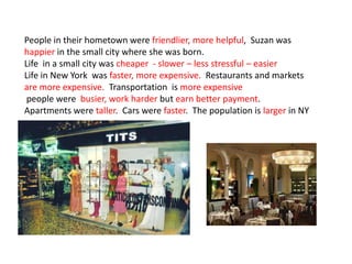 People in their hometown were friendlier, more helpful, Suzan was
happier in the small city where she was born.
Life in a small city was cheaper - slower – less stressful – easier
Life in New York was faster, more expensive. Restaurants and markets
are more expensive. Transportation is more expensive
people were busier, work harder but earn better payment.
Apartments were taller. Cars were faster. The population is larger in NY
 