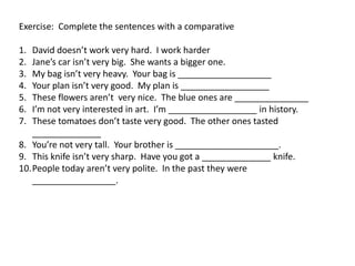 Exercise: Complete the sentences with a comparative
1. David doesn’t work very hard. I work harder
2. Jane’s car isn’t very big. She wants a bigger one.
3. My bag isn’t very heavy. Your bag is ___________________
4. Your plan isn’t very good. My plan is __________________
5. These flowers aren’t very nice. The blue ones are _______________
6. I’m not very interested in art. I’m __________________ in history.
7. These tomatoes don’t taste very good. The other ones tasted
______________
8. You’re not very tall. Your brother is _____________________.
9. This knife isn’t very sharp. Have you got a ______________ knife.
10.People today aren’t very polite. In the past they were
_________________.
 