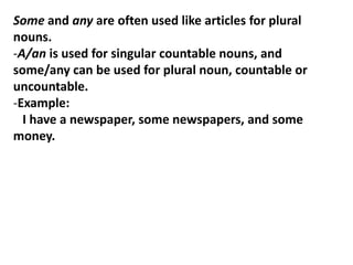 Some and any are often used like articles for plural
nouns.
-A/an is used for singular countable nouns, and
some/any can be used for plural noun, countable or
uncountable.
-Example:
I have a newspaper, some newspapers, and some
money.
 