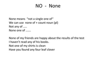 NO - None
None means “not a single one of”
We can use none of + count noun (pl)
Not any of …..
None one of …….
None of my friends are happy about the results of the test
I haven’t read any of his books.
Not one of my shirts is clean
Have you found any four leaf clover
 