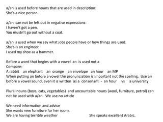 a/an is used before nouns that are used in description:
She’s a nice person.
a/an can not be left out in negative expressions:
I haven’t got a pen.
You mustn’t go out without a coat.
a/an is used when we say what jobs people have or how things are used.
She’s is an engineer.
I used my shoe as a hammer.
Before a word that begins with a vowel an is used not a
Compare:
A rabbit an elephant an orange an envelope an hour an MP
When putting an before a vowel the pronunciation is important not the spelling. Use an
before a vowel sound, even it is written as a consonant - an hour vs a university
Plural nouns (boys, cats, vegetables) and uncountable nouns (wool, furniture, petrol) can
not be used with a/an. We use no article
We need information and advice
She wants new furniture for her room.
We are having terrible weather She speaks excellent Arabic.
 