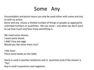 Some Any
Uncountables and plural nouns can also be used either with some and any
or with no article.
Some and any means a limited number of things or people as opposed to
unlimited numbers or quantities. We use some – any when we don’t want
to say how much and how many something is.
We need some cheese.
I want some bread.
I didn’t buy any eggs.
Would you like some more rice?
I like roses
There were books on the table
Some is used in positive sentences and in questions only if the answer is
“Yes”
Any is used in questions and negatives.
 