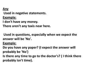 Any
Used in negative statements.
Example:
I don't have any money.
There aren't any taxis near here.
Used in questions, especially when we expect the
answer will be 'No'.
Example:
Do you have any paper? (I expect the answer will
probably be 'No')
Is there any time to go to the doctor's? ( I think there
probably isn't time).
 