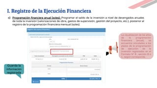 c) Programación financiera anual (soles): Programar el saldo de la inversión a nivel de devengados anuales
de toda la inversión (valorizaciones de obra, gastos de supervisión, gestión del proyecto, etc.), posterior al
registro de la programación financiera mensual (soles).
Guarda la
información
registrada
La visualización de los años
de la programación
financiera (anual), se
encuentra vinculados a los
plazos de la programación
de ejecución de la
inversión registrados en el
Formato N° 8 , sección B o
C, según corresponda.
58,669,708.14
39,669,708.14
I. Registro de la Ejecución Financiera
 