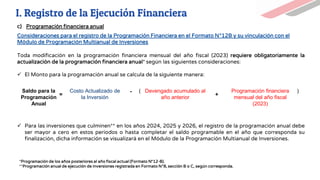 Toda modificación en la programación financiera mensual del año fiscal (2023) requiere obligatoriamente la
actualización de la programación financiera anual* según las siguientes consideraciones:
✓ El Monto para la programación anual se calcula de la siguiente manera:
✓ Para las inversiones que culminen** en los años 2024, 2025 y 2026, el registro de la programación anual debe
ser mayor a cero en estos periodos o hasta completar el saldo programable en el año que corresponda su
finalización, dicha información se visualizará en el Módulo de la Programación Multianual de Inversiones.
Consideraciones para el registro de la Programación Financiera en el Formato N°12B y su vinculación con el
Módulo de Programación Multianual de Inversiones
*Programación de los años posteriores al año fiscal actual (Formato N°12-B).
**Programación anual de ejecución de inversiones registrada en Formato N°8, sección B o C, según corresponda.
Saldo para la
Programación
Anual
Costo Actualizado de
la Inversión
Devengado acumulado al
año anterior
Programación financiera
mensual del año fiscal
(2023)
=
-
+
( )
c) Programación financiera anual
I. Registro de la Ejecución Financiera
 