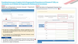 Consideraciones para el registro de la Programación Financiera en el Formato N°12B y su
vinculación con el Módulo de Programación Multianual de Inversiones
✓ El total de la última programación mensual registrada en esta
sección será considerada para el cálculo del saldo a programar en
los periodos anuales.
✓ La actualización de la Programación financiera mensual y anual
deben coincidir en la fecha de registro.
Información
vinculada
con el MPMI
PASO 1:
Registro de la Programación Financiera (mensual) / Programación
Financiera Actualizada (mensual)
PASO 2:
Registro del saldo en la Programación Financiera Anual
1
2
Notas
✓ Se deberá completar la programación financiera anual hasta el
periodo de culminación que se ha reportado en el Formato Nº 08
sección B o C, según corresponda.
 