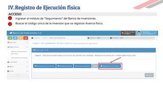 1. Ingresar al módulo de “Seguimiento” del Banco de Inversiones.
2. Buscar el código único de la inversión que va registrar Avance físico.
1
2
ACCESO
IV.Registro de Ejecución física
UEI UEI
 