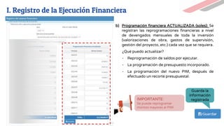 b) Programación financiera ACTUALIZADA (soles): Se
registran las reprogramaciones financieras a nivel
de devengados mensuales de toda la inversión
(valorizaciones de obra, gastos de supervisión,
gestión del proyecto, etc.) cada vez que se requiera.
¿Qué puedo actualizar?
- Reprogramación de saldos por ejecutar.
- La programación de presupuesto incorporado.
- La programación del nuevo PIM, después de
efectuado un recorte presupuestal.
Guarda la
información
registrada
IMPORTANTE:
Se puede reprogramar
montos mayores al PIM
I. Registro de la Ejecución Financiera
 