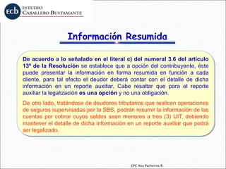 CPC Ana Pacherres R.
De acuerdo a lo señalado en el literal c) del numeral 3.6 del artículo
13º de la Resolución se establece que a opción del contribuyente, éste
puede presentar la información en forma resumida en función a cada
cliente, para tal efecto el deudor deberá contar con el detalle de dicha
información en un reporte auxiliar. Cabe resaltar que para el reporte
auxiliar la legalización es una opción y no una obligación.
De otro lado, tratándose de deudores tributarios que realicen operaciones
de seguros supervisadas por la SBS, podrán resumir la información de las
cuentas por cobrar cuyos saldos sean menores a tres (3) UIT, debiendo
mantener el detalle de dicha información en un reporte auxiliar que podrá
ser legalizado.
Información Resumida
 