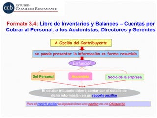 se puede presentar la información en forma resumida
A Opción del Contribuyente
En función
Del Personal Accionista Socio de la empresa
El deudor tributario deberá contar con el detalle de
dicha información en un reporte auxiliar
Para el reporte auxiliar la legalización es una opción no una Obligación
Formato 3.4: Libro de Inventarios y Balances – Cuentas por
Cobrar al Personal, a los Accionistas, Directores y Gerentes
 