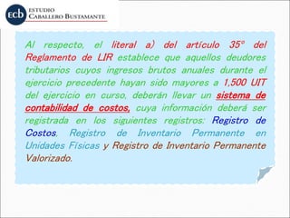 Al respecto, el literal a) del artículo 35º del
Reglamento de LIR establece que aquellos deudores
tributarios cuyos ingresos brutos anuales durante el
ejercicio precedente hayan sido mayores a 1,500 UIT
del ejercicio en curso, deberán llevar un sistema de
contabilidad de costos, cuya información deberá ser
registrada en los siguientes registros: Registro de
Costos, Registro de Inventario Permanente en
Unidades Físicas y Registro de Inventario Permanente
Valorizado.
 