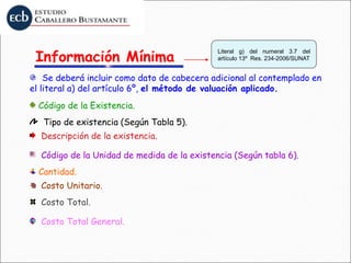 Código de la Unidad de medida de la existencia (Según tabla 6).
Se deberá incluir como dato de cabecera adicional al contemplado en
el literal a) del artículo 6º, el método de valuación aplicado.
Tipo de existencia (Según Tabla 5).
Descripción de la existencia.
Costo Unitario.
Código de la Existencia.
Información Mínima
Literal g) del numeral 3.7 del
artículo 13º Res. 234-2006/SUNAT
Cantidad.
Costo Total.
Costo Total General.
 