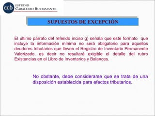 SUPUESTOS DE EXCEPCIÓN
El último párrafo del referido inciso g) señala que este formato que
incluye la información mínima no será obligatorio para aquellos
deudores tributarios que lleven el Registro de Inventario Permanente
Valorizado, es decir no resultará exigible el detalle del rubro
Existencias en el Libro de Inventarios y Balances.
No obstante, debe considerarse que se trata de una
disposición establecida para efectos tributarios.
 