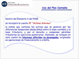 Uso del Plan Contable
Dentro del Elemento 3 del PCGE
se incorpora la cuenta 37 “Activos Diferidos”
la misma que contiene los activos que se generan por las
diferencias temporales (deducibles) entre la base contable y la
base tributaria, y por el derecho a compensar pérdidas
tributarias en ejercicios posteriores. Asimismo, se incluyen en
esta cuenta los intereses diferidos no devengados, originados
en operaciones de financiamiento o crédito.
 