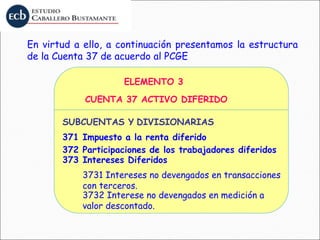 En virtud a ello, a continuación presentamos la estructura
de la Cuenta 37 de acuerdo al PCGE
ELEMENTO 3
CUENTA 37 ACTIVO DIFERIDO
SUBCUENTAS Y DIVISIONARIAS
371 Impuesto a la renta diferido
372 Participaciones de los trabajadores diferidos
373 Intereses Diferidos
3731 Intereses no devengados en transacciones
con terceros.
3732 Interese no devengados en medición a
valor descontado.
 