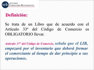 Definición:
Se trata de un Libro que de acuerdo con el
Artículo 33º del Código de Comercio es
OBLIGATORIO llevar.
Artículo 37º del Código de Comercio, señala que el LIB,
empezará por el inventario que deberá formar
el comerciante al tiempo de dar principio a sus
operaciones.
 