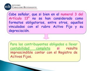Cabe señalar, que si bien en el numeral 3 del
Artículo 13° no se han considerado como
formatos obligatorios, entre otros, aquellos
vinculados con el rubro Activo Fijo y su
depreciación.
Para los contribuyentes obligados a llevar
contabilidad completa si resulta
imprescindible contar con el Registro de
Activos Fijos.
 