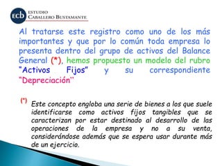 Al tratarse este registro como uno de los más
importantes y que por lo común toda empresa lo
presenta dentro del grupo de activos del Balance
General (*), hemos propuesto un modelo del rubro
“Activos Fijos” y su correspondiente
“Depreciación”
Este concepto engloba una serie de bienes a los que suele
identificarse como activos fijos tangibles que se
caracterizan por estar destinado al desarrollo de las
operaciones de la empresa y no a su venta,
considerándose además que se espera usar durante más
de un ejercicio.
(*)
 