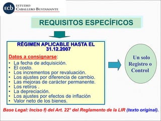 REQUISITOS ESPECÍFICOS
RÉGIMEN APLICABLE HASTA EL
31.12.2007
Datos a consignarse:
• La fecha de adquisición.
• El costo.
• Los incrementos por revaluación.
• Los ajustes por diferencia de cambio.
• Las mejoras de carácter permanente.
• Los retiros .
• La depreciación.
• Los ajustes por efectos de inflación
• Valor neto de los bienes.
Base Legal: Inciso f) del Art. 22° del Reglamento de la LIR (texto original).
Un solo
Registro o
Control
 