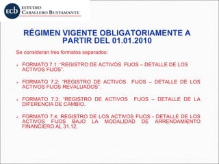 Se consideran tres formatos separados:
 FORMATO 7.1: “REGISTRO DE ACTIVOS FIJOS – DETALLE DE LOS
ACTIVOS FIJOS”.
 FORMATO 7.2: “REGISTRO DE ACTIVOS FIJOS – DETALLE DE LOS
ACTIVOS FIJOS REVALUADOS”.
 FORMATO 7.3: “REGISTRO DE ACTIVOS FIJOS – DETALLE DE LA
DIFERENCIA DE CAMBIO.
 FORMATO 7.4: REGISTRO DE LOS ACTIVOS FIJOS - DETALLE DE LOS
ACTIVOS FIJOS BAJO LA MODALIDAD DE ARRENDAMIENTO
FINANCIERO AL 31.12.
 