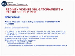 MODIFICACION:
Artículo 4º de la Resolución de Superintendencia Nº 239-2008/SUNAT
(31.12.2008)
Establece que tanto en los Formatos:
 FORMATO 7.1: “REGISTRO DE ACTIVOS FIJOS – DETALLE DE LOS ACTIVOS FIJOS”.
 FORMATO 7.2: “REGISTRO DE ACTIVOS FIJOS – DETALLE DE LOS ACTIVOS FIJOS
REVALUADOS”.
En el acápite (iii) referido a la descripción del Activo Fijo, en el que opcionalmente
se podrá incluir, la marca, modelo, y número de serie y/o placa del activo fijo, se
deberá anteponer a su descripción lo siguiente:
- En desuso, se antepondrá la sigla “D”
- Obsoletos, se antepondrá la sigla “O”
- Que no se encuentren en ninguna de las situaciones mencionadas se antepondrá la sigla “R”.
 