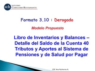 CPC Ana Pacherres R.
Libro de Inventarios y Balances –
Detalle del Saldo de la Cuenta 40
Tributos y Aportes al Sistema de
Pensiones y de Salud por Pagar
Formato 3.10 : Derogado
Modelo Propuesto
 