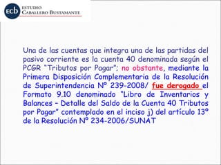 Una de las cuentas que integra una de las partidas del
pasivo corriente es la cuenta 40 denominada según el
PCGR “Tributos por Pagar”; no obstante, mediante la
Primera Disposición Complementaria de la Resolución
de Superintendencia Nº 239-2008/ fue derogado el
Formato 9.10 denominado “Libro de Inventarios y
Balances – Detalle del Saldo de la Cuenta 40 Tributos
por Pagar” contemplado en el inciso j) del artículo 13º
de la Resolución Nº 234-2006/SUNAT
 