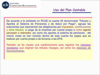 Uso del Plan Contable
.
De acuerdo a lo señalado en PCGE la cuenta 40 denominada “Tributos y
Aportes al Sistema de Pensiones y de Salud por Pagar”, agrupa las
subcuentas que representan las obligaciones por impuestos, contribuciones
y otros tributos, a cargo de la empresa por cuenta propia o como agente
perceptor o retenedor, así como los aportes al sistema de pensiones , del
mismo modo se han incluido dentro de esta cuenta los pagos que se
realizan por cuenta propia o de terceros a las EPS.
También se ha creado una subdivisionaria para registrar los intereses
moratorios que originen los tributos impagos, así como los intereses de
fraccionamiento.
 