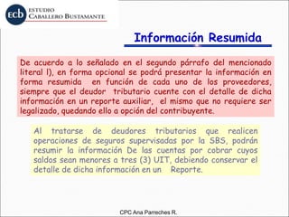 Información Resumida
De acuerdo a lo señalado en el segundo párrafo del mencionado
literal l), en forma opcional se podrá presentar la información en
forma resumida en función de cada uno de los proveedores,
siempre que el deudor tributario cuente con el detalle de dicha
información en un reporte auxiliar, el mismo que no requiere ser
legalizado, quedando ello a opción del contribuyente.
Al tratarse de deudores tributarios que realicen
operaciones de seguros supervisadas por la SBS, podrán
resumir la información De las cuentas por cobrar cuyos
saldos sean menores a tres (3) UIT, debiendo conservar el
detalle de dicha información en un Reporte.
CPC Ana Parreches R.
 
