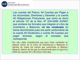 Las cuentas del Pasivo, 44 Cuentas por Pagar a
los Accionistas, Directores y Gerentes y la cuenta
45 Obligaciones Financieras, que como es obvio
el artículo 13º de la Res. Nº 234-2006/ SUNAT,
que contiene los formatos que integran el Libro de
Inventarios y Balances, no los contempla en
forma discriminada pues era parte conformante de
la cuenta 45 Dividendos o cuenta 46 Cuentas por
pagar diversas, según el concepto que
corresponda
Por ello, debe considerarse que para fines contables se
deberá incluir en el Libro de Inventarios y Balances el
detalle de todos los rubros que conforman el Balance
General, dentro de las que se encontrarán para el ejercicio
2010 las cuentas 44 y 45 antes referidas.
 