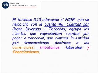 El formato 3.13 adecuado al PCGE que se
relaciona con la cuenta 46: Cuentas por
Pagar Diversas - Terceros, agrupa las
cuentas que representan cuentas por
pagar a terceros, que contrae la entidad
por transacciones distintas a las
comerciales, tributarios, laborales y
financiamiento.
 