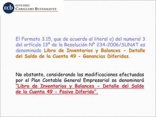 El Formato 3.15, que de acuerdo al literal o) del numeral 3
del artículo 13º de la Resolución Nº 234-2006/SUNAT es
denominado Libro de Inventarios y Balances - Detalle
del Saldo de la Cuenta 49 - Ganancias Diferidas.
No obstante, considerando las modificaciones efectuadas
por el Plan Contable General Empresarial se denominará
“Libro de Inventarios y Balances - Detalle del Saldo
de la Cuenta 49 - Pasivo Diferido”.
 