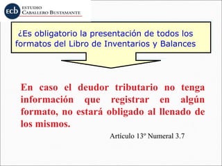¿Es obligatorio la presentación de todos los
formatos del Libro de Inventarios y Balances
En caso el deudor tributario no tenga
información que registrar en algún
formato, no estará obligado al llenado de
los mismos.
Artículo 13º Numeral 3.7
 