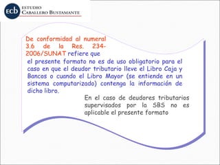el presente formato no es de uso obligatorio para el
caso en que el deudor tributario lleve el Libro Caja y
Bancos o cuando el Libro Mayor (se entiende en un
sistema computarizado) contenga la información de
dicho libro.
De conformidad al numeral
3.6 de la Res. 234-
2006/SUNAT refiere que
En el caso de deudores tributarios
supervisados por la SBS no es
aplicable el presente formato
 