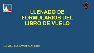 LLENADO DE
FORMULARIOS DEL
LIBRO DE VUELO
SOF. 2DO. DESA. OMAR MAGNE ROJAS
 
