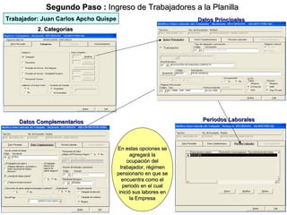 Segundo Paso : Ingreso de Trabajadores a la Planilla
Trabajador: Juan Carlos Apcho Quispe                            Datos Principales
          2. Categorías




    Datos Complementarios                                        Períodos Laborales




                                       En estas opciones se
                                              agregará la
                                            ocupación del
                                         trabajador, régimen
                                       pensionario en que se
                                          encuentra como el
                                          periodo en el cual
                                        inició sus labores en
                                              la Empresa
                                                                   10
 