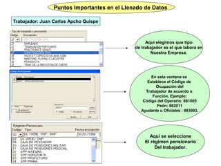 Puntos Importantes en el Llenado de Datos

Trabajador: Juan Carlos Apcho Quispe



                                                   Aquí elegimos que tipo
                                              de trabajador es el que labora en
                                                     Nuestra Empresa.




                                                     En esta ventana se
                                                   Establece el Código de
                                                       Ocupación del
                                                  Trabajador de acuerdo a
                                                     Función. Ejemplo:
                                                 Código del Operario: 861005
                                                        Peón: 982011
                                                Ayudante u Oficiales : 983003.




                                                    Aquí se seleccione
                                                  El régimen pensionario
                                                       Del trabajador.
                                                          11
 