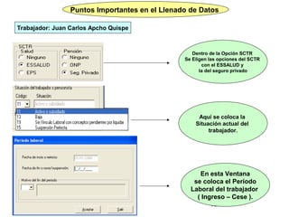 Puntos Importantes en el Llenado de Datos
                                  Important

Trabajador: Juan Carlos Apcho Quispe



                                                   Dentro de la Opción SCTR
                                                Se Eligen las opciones del SCTR
                                                       con el ESSALUD y
                                                      la del seguro privado




                                                     Aquí se coloca la
                                                    Situación actual del
                                                         trabajador.




                                                     En esta Ventana
                                                   se coloca el Período
                                                  Laboral del trabajador
                                                    ( Ingreso – Cese ).
                                                          12
 