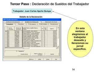 Tercer Paso : Declaración de Sueldos del Trabajador

 Trabajador: Juan Carlos Apcho Quispe

       Detalle de la Declaración




                                             En esta
                                             ventana
                                         elegiremos al
                                           trabajador
                                           deseado y
                                        llenaremos su
                                              jornal
                                          específico.




                                        14
 