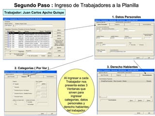 Segundo Paso : Ingreso de Trabajadores a la Planilla
Trabajador: Juan Carlos Apcho Quispe
                                                           1. Datos Personales




      2. Categorías ( Por Ver )                         3. Derecho Habientes


                                   Al ingresar a cada
                                     Trabajador nos
                                    presenta estas 3
                                     Ventanas que
                                       sirven para
                                         ingresar
                                    categorias, datos
                                      personales y
                                   derecho habientes
                                     del trabajador.       9
 