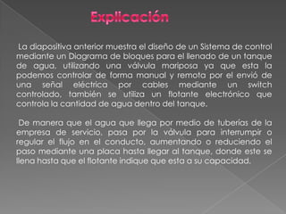 La diapositiva anterior muestra el diseño de un Sistema de control
mediante un Diagrama de bloques para el llenado de un tanque
de agua, utilizando una válvula mariposa ya que esta la
podemos controlar de forma manual y remota por el envió de
una señal eléctrica por cables mediante un switch
controlado, también se utiliza un flotante electrónico que
controla la cantidad de agua dentro del tanque.
De manera que el agua que llega por medio de tuberías de la
empresa de servicio, pasa por la válvula para interrumpir o
regular el flujo en el conducto, aumentando o reduciendo el
paso mediante una placa hasta llegar al tanque, donde este se
llena hasta que el flotante indique que esta a su capacidad.
 