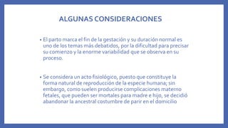 ALGUNAS CONSIDERACIONES
• El parto marca el fin de la gestación y su duración normal es
uno de los temas más debatidos, por la dificultad para precisar
su comienzo y la enorme variabilidad que se observa en su
proceso.
• Se considera un acto fisiológico, puesto que constituye la
forma natural de reproducción de la especie humana; sin
embargo, como suelen producirse complicaciones materno
fetales, que pueden ser mortales para madre e hijo, se decidió
abandonar la ancestral costumbre de parir en el domicilio
 