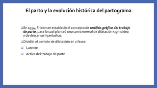 El parto y la evolución histórica del partograma
En 1954, Friedman estableció el concepto de análisis gráfico del trabajo
de parto, para lo cual planteó una curva normal de dilatación sigmoidea
y de descenso hiperbólico.
Dividió el período de dilatación en 2 fases:
 Latente
 Activa del trabajo de parto.
 