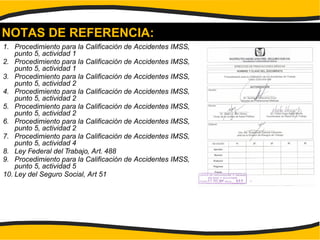 NOTAS DE REFERENCIA:
1. Procedimiento para la Calificación de Accidentes IMSS,
punto 5, actividad 1
2. Procedimiento para la Calificación de Accidentes IMSS,
punto 5, actividad 1
3. Procedimiento para la Calificación de Accidentes IMSS,
punto 5, actividad 2
4. Procedimiento para la Calificación de Accidentes IMSS,
punto 5, actividad 2
5. Procedimiento para la Calificación de Accidentes IMSS,
punto 5, actividad 2
6. Procedimiento para la Calificación de Accidentes IMSS,
punto 5, actividad 2
7. Procedimiento para la Calificación de Accidentes IMSS,
punto 5, actividad 4
8. Ley Federal del Trabajo, Art. 488
9. Procedimiento para la Calificación de Accidentes IMSS,
punto 5, actividad 5
10. Ley del Seguro Social, Art 51
 