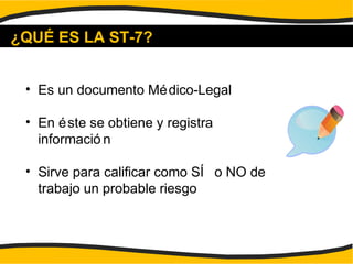 ¿QUÉ ES LA ST-7?
• Es un documento Médico-Legal
• En éste se obtiene y registra
informació n
• Sirve para calificar como SÍ o NO de
trabajo un probable riesgo
 